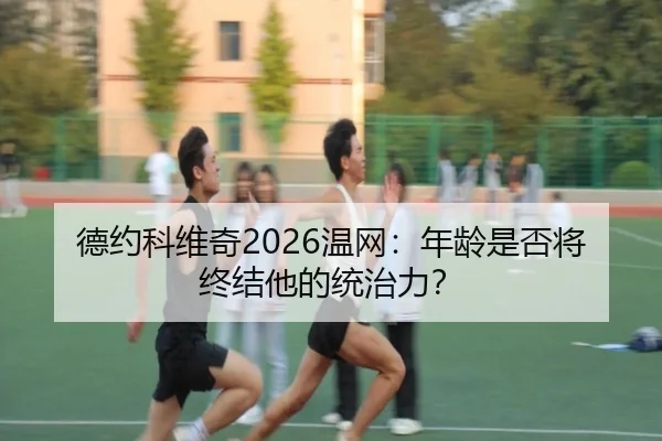 德约科维奇2026温网：年龄是否将终结他的统治力？